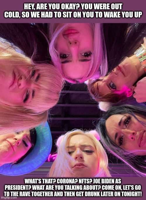 POV: You time traveled from the future and wake up in a room of 6 egirls | HEY, ARE YOU OKAY? YOU WERE OUT COLD, SO WE HAD TO SIT ON YOU TO WAKE YOU UP; WHAT'S THAT? CORONA? NFTS? JOE BIDEN AS PRESIDENT? WHAT ARE YOU TALKING ABOUT? COME ON, LET'S GO TO THE RAVE TOGETHER AND THEN GET DRUNK LATER ON TONIGHT! | image tagged in egirl,awake,the future,time traveler,rave | made w/ Imgflip meme maker