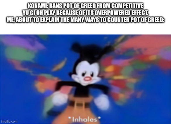 Yakko inhale | KONAMI: BANS POT OF GREED FROM COMPETITIVE YU GI OH PLAY BECAUSE OF ITS OVERPOWERED EFFECT.
ME, ABOUT TO EXPLAIN THE MANY WAYS TO COUNTER POT OF GREED: | image tagged in yakko inhale | made w/ Imgflip meme maker