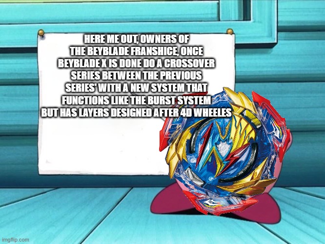 kirby sign | HERE ME OUT, OWNERS OF THE BEYBLADE FRANSHICE, ONCE BEYBLADE X IS DONE DO A CROSSOVER SERIES BETWEEN THE PREVIOUS SERIES' WITH A NEW SYSTEM THAT FUNCTIONS LIKE THE BURST SYSTEM BUT HAS LAYERS DESIGNED AFTER 4D WHEELES | image tagged in kirby sign,beyblade | made w/ Imgflip meme maker