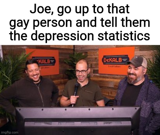 Impractical Jokers Mic | Joe, go up to that gay person and tell them the depression statistics | image tagged in impractical jokers mic | made w/ Imgflip meme maker