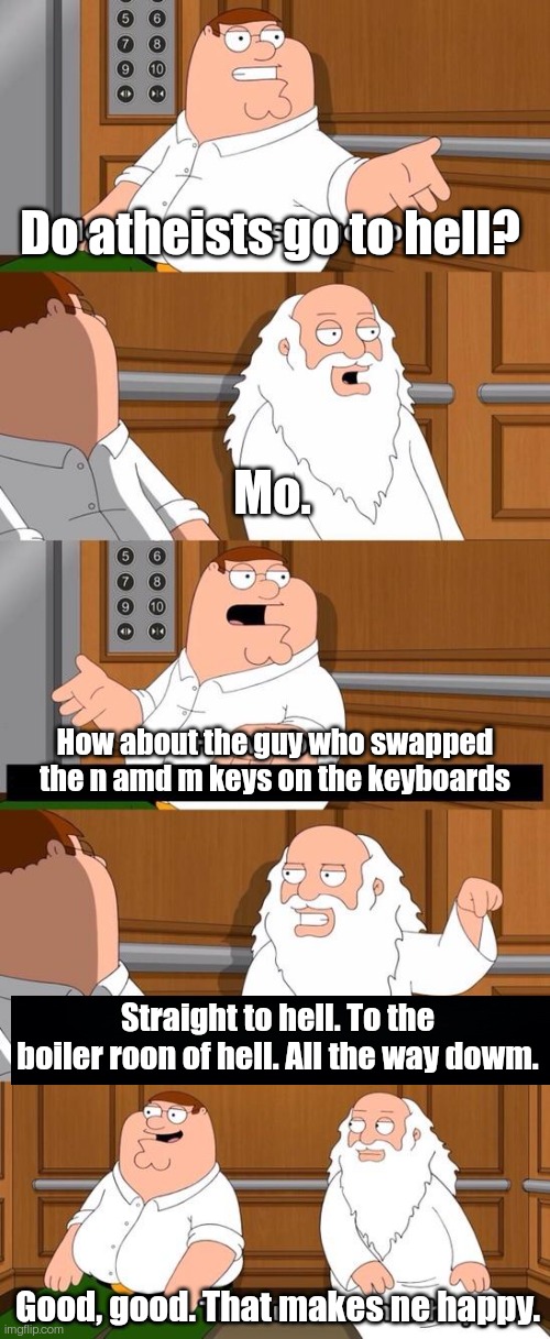 You may not understand at first, but it'll all make sense soon. | Do atheists go to hell? Mo. How about the guy who swapped the n amd m keys on the keyboards; Straight to hell. To the boiler roon of hell. All the way dowm. Good, good. That makes ne happy. | image tagged in the boiler room of hell | made w/ Imgflip meme maker