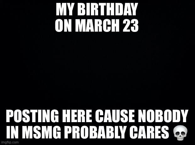 Black background | MY BIRTHDAY ON MARCH 23; POSTING HERE CAUSE NOBODY IN MSMG PROBABLY CARES 💀 | image tagged in black background | made w/ Imgflip meme maker
