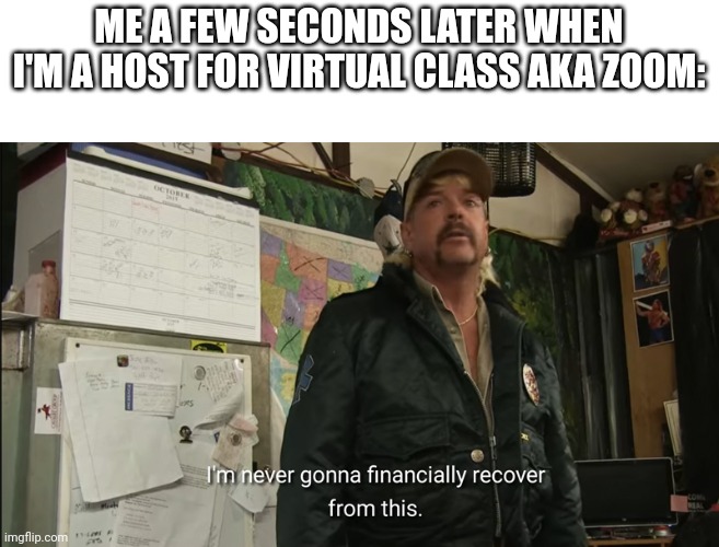 I'm never going to financially recover from this | ME A FEW SECONDS LATER WHEN I'M A HOST FOR VIRTUAL CLASS AKA ZOOM: | image tagged in i'm never going to financially recover from this | made w/ Imgflip meme maker