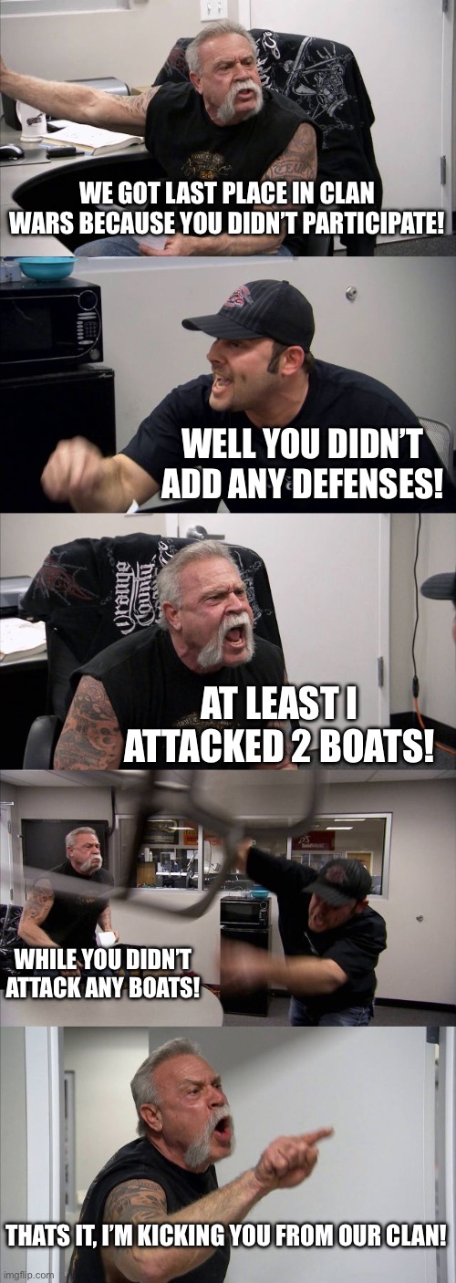 Average day in clan wars | WE GOT LAST PLACE IN CLAN WARS BECAUSE YOU DIDN’T PARTICIPATE! WELL YOU DIDN’T ADD ANY DEFENSES! AT LEAST I ATTACKED 2 BOATS! WHILE YOU DIDN’T ATTACK ANY BOATS! THATS IT, I’M KICKING YOU FROM OUR CLAN! | image tagged in memes,funny | made w/ Imgflip meme maker