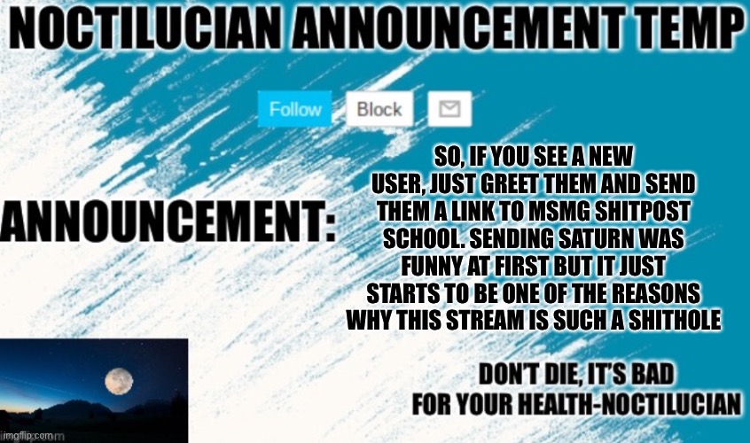 Noct's announcement temp | SO, IF YOU SEE A NEW USER, JUST GREET THEM AND SEND THEM A LINK TO MSMG SHITPOST SCHOOL. SENDING SATURN WAS FUNNY AT FIRST BUT IT JUST STARTS TO BE ONE OF THE REASONS WHY THIS STREAM IS SUCH A SHITHOLE | image tagged in noctilucian announcement temp | made w/ Imgflip meme maker