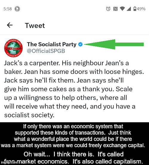 Those crazy socialists.  They really had us going with all of their "we hate capitalism" nonsense.  Glad to see they were joking | If only there was an economic system that supported these kinds of transactions.  Just think what a wonderful place the world could be if there was a market system were we could freely exchange capital. Oh wait...  I think there is.  It's called free market economics.  It's also called capitalism. | image tagged in socialism,capitalism,socialists dont understand socialism | made w/ Imgflip meme maker