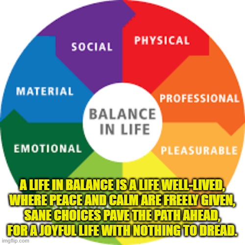 A LIFE IN BALANCE IS A LIFE WELL-LIVED,
WHERE PEACE AND CALM ARE FREELY GIVEN,
SANE CHOICES PAVE THE PATH AHEAD,
FOR A JOYFUL LIFE WITH NOTHING TO DREAD. | made w/ Imgflip meme maker