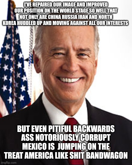 Joe Biden | I'VE REPAIRED OUR IMAGE AND IMPROVED OUR POSITION ON THE WORLD STAGE SO WELL THAT NOT ONLY ARE CHINA RUSSIA IRAN AND NORTH KOREA HUDDLED UP AND MOVING AGAINST ALL OUR INTERESTS; BUT EVEN PITIFUL BACKWARDS ASS NOTORIOUSLY CORRUPT MEXICO IS  JUMPING ON THE TREAT AMERICA LIKE SHIT BANDWAGON | image tagged in memes,joe biden | made w/ Imgflip meme maker