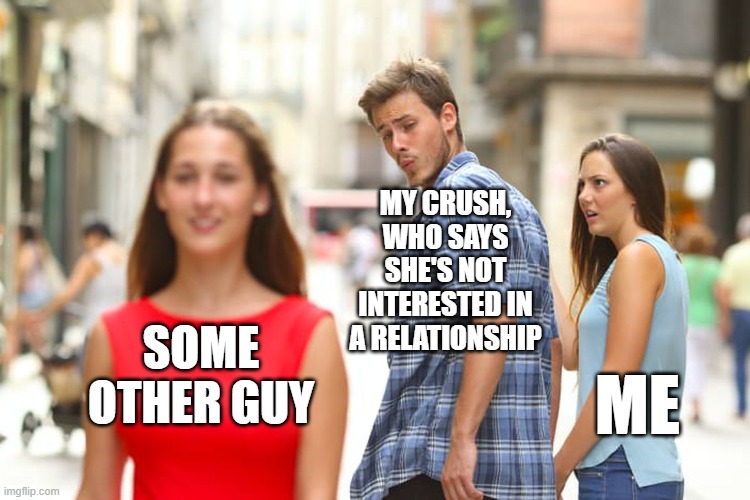 Distracted Boyfriend Meme | MY CRUSH, WHO SAYS SHE'S NOT INTERESTED IN A RELATIONSHIP; SOME OTHER GUY; ME | image tagged in memes,distracted boyfriend | made w/ Imgflip meme maker