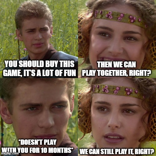 Anakin Padme 4 Panel | YOU SHOULD BUY THIS GAME, IT'S A LOT OF FUN; THEN WE CAN PLAY TOGETHER, RIGHT? *DOESN'T PLAY WITH YOU FOR 10 MONTHS*; WE CAN STILL PLAY IT, RIGHT? | image tagged in anakin padme 4 panel | made w/ Imgflip meme maker