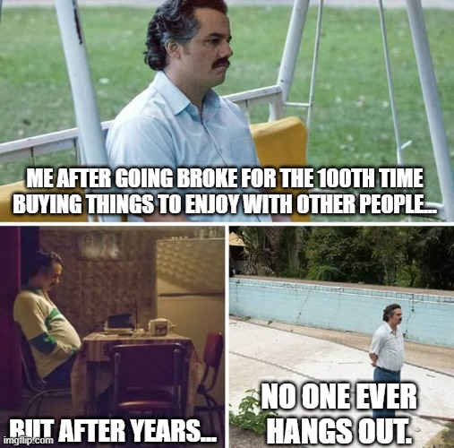 Sad Pablo Escobar | ME AFTER GOING BROKE FOR THE 100TH TIME BUYING THINGS TO ENJOY WITH OTHER PEOPLE... BUT AFTER YEARS... NO ONE EVER HANGS OUT. | image tagged in memes,sad pablo escobar | made w/ Imgflip meme maker
