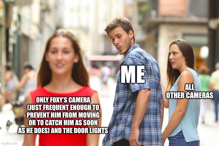 Little trick that works. Saves a lot of power spent looking at other cameras. | ME; ALL OTHER CAMERAS; ONLY FOXY’S CAMERA (JUST FREQUENT ENOUGH TO PREVENT HIM FROM MOVING OR TO CATCH HIM AS SOON AS HE DOES) AND THE DOOR LIGHTS | image tagged in fnaf,foxy,camera,tricks | made w/ Imgflip meme maker