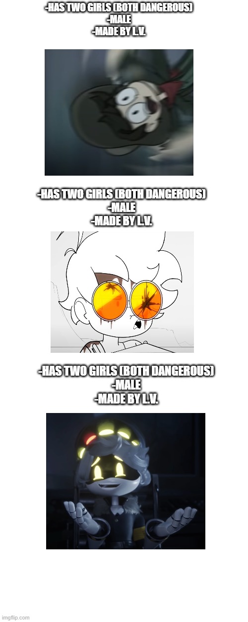 coincidence? i think not! | -HAS TWO GIRLS (BOTH DANGEROUS)
-MALE
-MADE BY L.V. -HAS TWO GIRLS (BOTH DANGEROUS)
-MALE
-MADE BY L.V. -HAS TWO GIRLS (BOTH DANGEROUS)
-MALE
-MADE BY L.V. | image tagged in coincidence i think not,liam vickers,murder drones,cliffside,internection cube | made w/ Imgflip meme maker