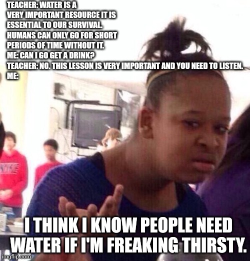 Black Girl Wat Meme | TEACHER: WATER IS A VERY IMPORTANT RESOURCE IT IS ESSENTIAL TO OUR SURVIVAL. HUMANS CAN ONLY GO FOR SHORT PERIODS OF TIME WITHOUT IT.
ME: CAN I GO GET A DRINK?
TEACHER: NO. THIS LESSON IS VERY IMPORTANT AND YOU NEED TO LISTEN.
ME:; I THINK I KNOW PEOPLE NEED WATER IF I'M FREAKING THIRSTY. | image tagged in memes,black girl wat | made w/ Imgflip meme maker