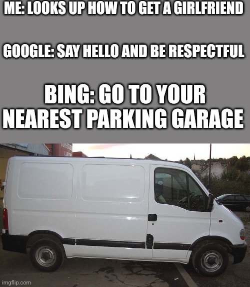 Blank White Van | ME: LOOKS UP HOW TO GET A GIRLFRIEND; GOOGLE: SAY HELLO AND BE RESPECTFUL; BING: GO TO YOUR NEAREST PARKING GARAGE | image tagged in blank white van,bing | made w/ Imgflip meme maker