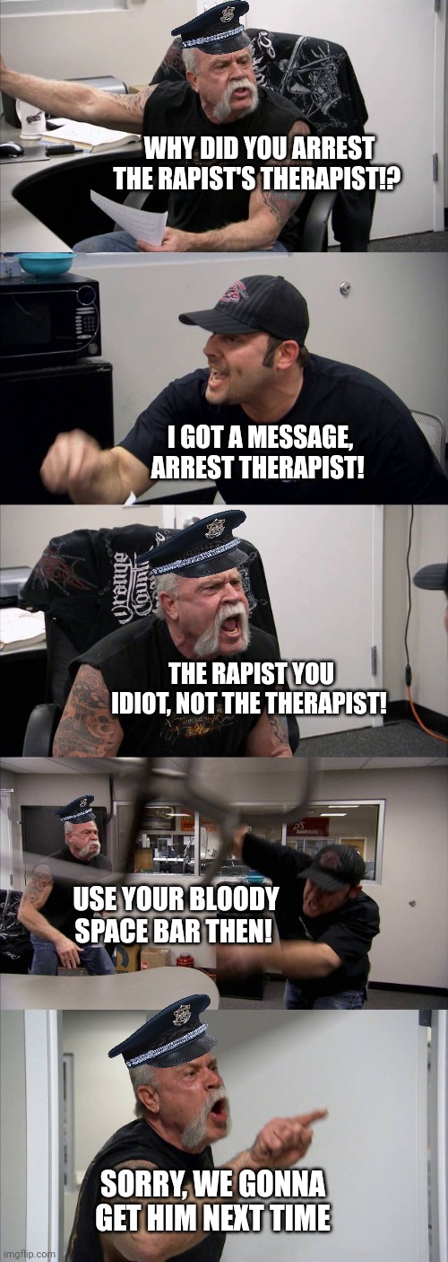 Chopper Cops: Just Another day | WHY DID YOU ARREST THE RAPIST'S THERAPIST!? I GOT A MESSAGE, ARREST THERAPIST! THE RAPIST YOU IDIOT, NOT THE THERAPIST! USE YOUR BLOODY SPACE BAR THEN! SORRY, WE GONNA GET HIM NEXT TIME | image tagged in memes,american chopper argument | made w/ Imgflip meme maker
