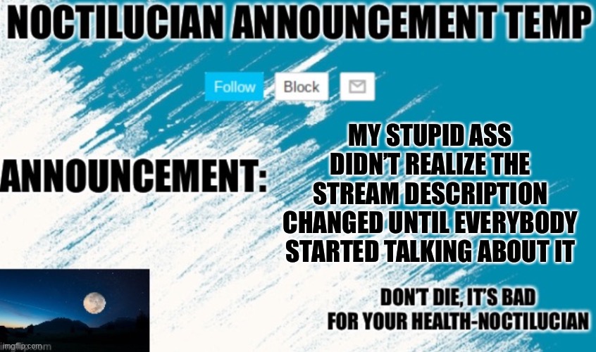 I liked the old one better :( | MY STUPID ASS DIDN’T REALIZE THE STREAM DESCRIPTION CHANGED UNTIL EVERYBODY STARTED TALKING ABOUT IT | image tagged in noctilucian announcement temp | made w/ Imgflip meme maker