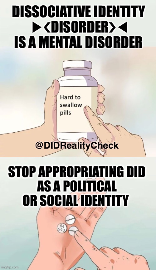 dissociative identity disorder is a mental disorder not a political or social identity | DISSOCIATIVE IDENTITY
 ▶︎❮DISORDER❯◀︎
IS A MENTAL DISORDER; @DIDRealityCheck; STOP APPROPRIATING DID
AS A POLITICAL OR SOCIAL IDENTITY | image tagged in hard to swallow pills,dissociative identity disorder,osdd,identity,cultural appropriation,appropriation | made w/ Imgflip meme maker