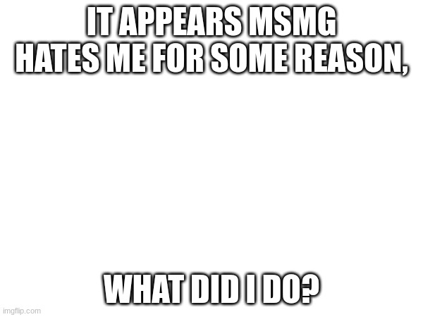 IT APPEARS MSMG HATES ME FOR SOME REASON, WHAT DID I DO? | made w/ Imgflip meme maker