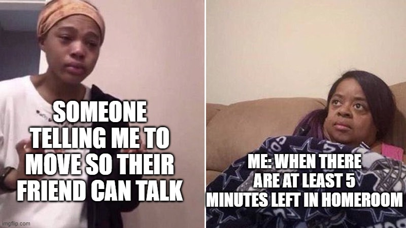 Me explaining to my mom | SOMEONE TELLING ME TO MOVE SO THEIR FRIEND CAN TALK; ME: WHEN THERE ARE AT LEAST 5 MINUTES LEFT IN HOMEROOM | image tagged in me explaining to my mom | made w/ Imgflip meme maker