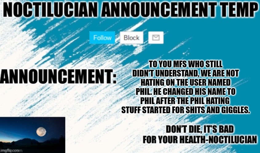 Noct's announcement temp | TO YOU MFS WHO STILL DIDN'T UNDERSTAND, WE ARE NOT HATING ON THE USER NAMED PHIL. HE CHANGED HIS NAME TO PHIL AFTER THE PHIL HATING  STUFF STARTED FOR SHITS AND GIGGLES. | image tagged in noctilucian announcement temp | made w/ Imgflip meme maker