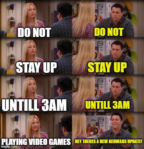 Do not stay up untill 3am playing video games | DO NOT; DO NOT; STAY UP; STAY UP; UNTILL 3AM; UNTILL 3AM; PLAYING VIDEO GAMES; HEY THERES A NEW BEDWARS UPDATE! | image tagged in joey repeat after me | made w/ Imgflip meme maker