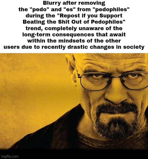 Breaking bad | Blurry after removing the "pedo" and "es" from "pedophiles" during the "Repost if you Support Beating the Shit Out of Pedophiles" trend, completely unaware of the long-term consequences that await within the mindsets of the other users due to recently drastic changes in society | made w/ Imgflip meme maker