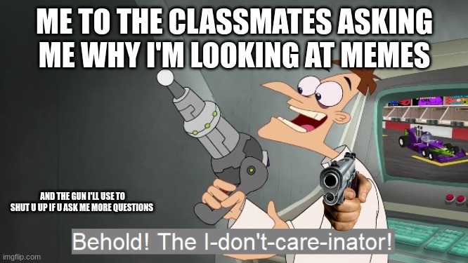 the i don't care inator | ME TO THE CLASSMATES ASKING ME WHY I'M LOOKING AT MEMES; AND THE GUN I'LL USE TO SHUT U UP IF U ASK ME MORE QUESTIONS | image tagged in the i don't care inator | made w/ Imgflip meme maker
