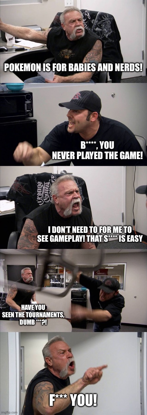 If I hear this old man one more time, I’m gonna commit arson. | POKEMON IS FOR BABIES AND NERDS! B****, YOU NEVER PLAYED THE GAME! I DON’T NEED TO FOR ME TO SEE GAMEPLAY! THAT S**** IS EASY; HAVE YOU SEEN THE TOURNAMENTS, DUMB ***?! F*** YOU! | image tagged in memes,american chopper argument | made w/ Imgflip meme maker