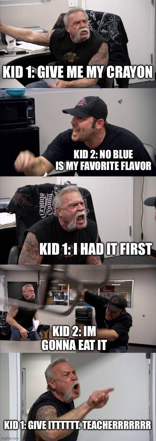 Average kindergarten fight | KID 1: GIVE ME MY CRAYON; KID 2: NO BLUE IS MY FAVORITE FLAVOR; KID 1: I HAD IT FIRST; KID 2: IM GONNA EAT IT; KID 1: GIVE ITTTTTT. TEACHERRRRRRR | image tagged in memes,american chopper argument,lol,funny,meme,fight | made w/ Imgflip meme maker