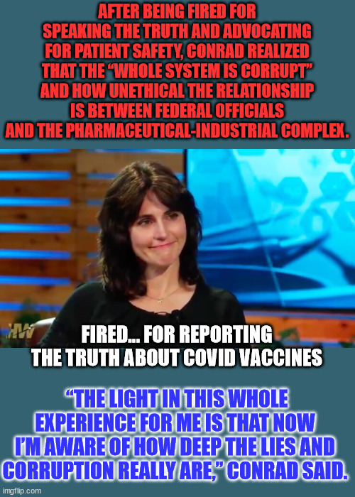 Fired... for reporting the truth about covid vaccines to VAERS |  AFTER BEING FIRED FOR SPEAKING THE TRUTH AND ADVOCATING FOR PATIENT SAFETY, CONRAD REALIZED THAT THE “WHOLE SYSTEM IS CORRUPT” AND HOW UNETHICAL THE RELATIONSHIP IS BETWEEN FEDERAL OFFICIALS AND THE PHARMACEUTICAL-INDUSTRIAL COMPLEX. FIRED... FOR REPORTING THE TRUTH ABOUT COVID VACCINES; “THE LIGHT IN THIS WHOLE EXPERIENCE FOR ME IS THAT NOW I’M AWARE OF HOW DEEP THE LIES AND CORRUPTION REALLY ARE,” CONRAD SAID. | image tagged in covid vaccine,you can't handle the truth | made w/ Imgflip meme maker