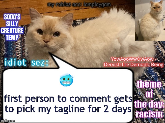 soda's silly creature temp | 🥶; first person to comment gets to pick my tagline for 2 days | image tagged in soda's silly creature temp | made w/ Imgflip meme maker