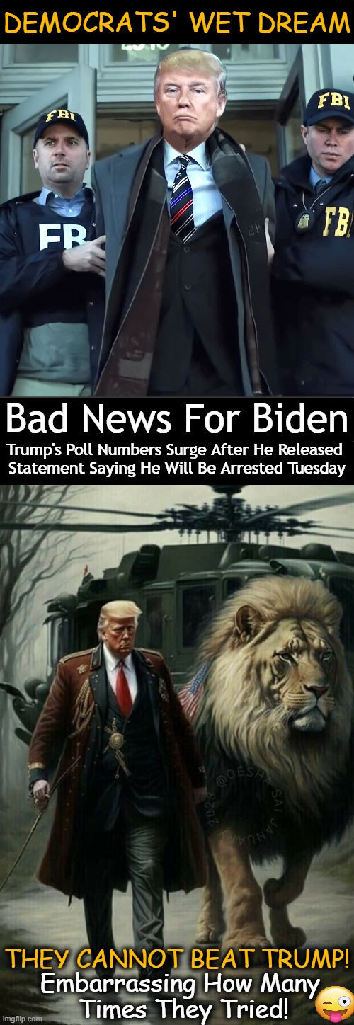 NOT Gonna Happen! | DEMOCRATS' WET DREAM; Bad News For Biden; Trump's Poll Numbers Surge After He Released 
Statement Saying He Will Be Arrested Tuesday; THEY CANNOT BEAT TRUMP! Embarrassing How Many 
Times They Tried! | image tagged in politics,donald trump,arrest,political humor,embarrassing,tds | made w/ Imgflip meme maker