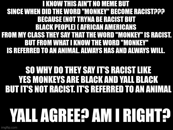 Am I right? | I KNOW THIS AIN'T NO MEME BUT 
SINCE WHEN DID THE WORD "MONKEY" BECOME RACIST??? 
BECAUSE (NOT TRYNA BE RACIST BUT BLACK PEOPLE) ( AFRICAN AMERICANS 
FROM MY CLASS THEY SAY THAT THE WORD "MONKEY" IS RACIST.
BUT FROM WHAT I KNOW THE WORD "MONKEY" IS REFERRED TO AN ANIMAL. ALWAYS HAS AND ALWAYS WILL. SO WHY DO THEY SAY IT'S RACIST LIKE YES MONKEYS ARE BLACK AND YALL BLACK BUT IT'S NOT RACIST. IT'S REFERRED TO AN ANIMAL; YALL AGREE? AM I RIGHT? | image tagged in so true,dumb | made w/ Imgflip meme maker