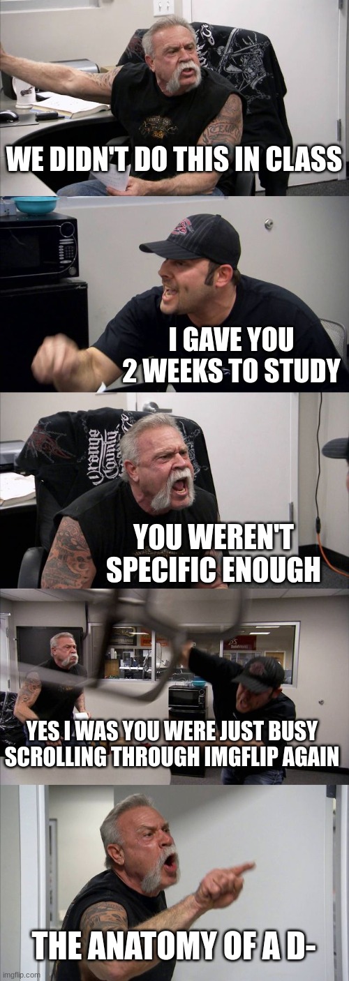 D- Be like | WE DIDN'T DO THIS IN CLASS; I GAVE YOU 2 WEEKS TO STUDY; YOU WEREN'T SPECIFIC ENOUGH; YES I WAS YOU WERE JUST BUSY SCROLLING THROUGH IMGFLIP AGAIN; THE ANATOMY OF A D- | image tagged in memes,american chopper argument | made w/ Imgflip meme maker