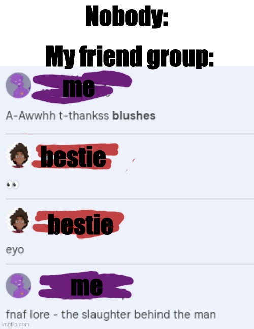 I kinda asked for it tbh i was the one being weird lol | Nobody:; My friend group:; me; bestie; bestie; me | image tagged in friend group antics,being sus huh,fnaf lore,the slaughter behind the man | made w/ Imgflip meme maker
