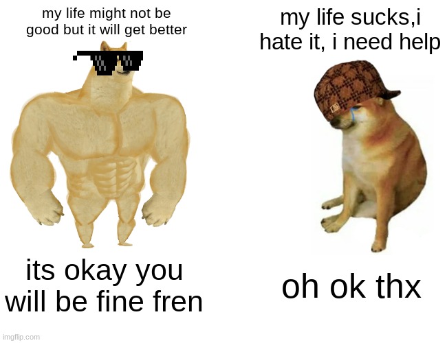 Buff Doge vs. Cheems Meme | my life might not be good but it will get better; my life sucks,i hate it, i need help; its okay you will be fine fren; oh ok thx | image tagged in memes,buff doge vs cheems | made w/ Imgflip meme maker