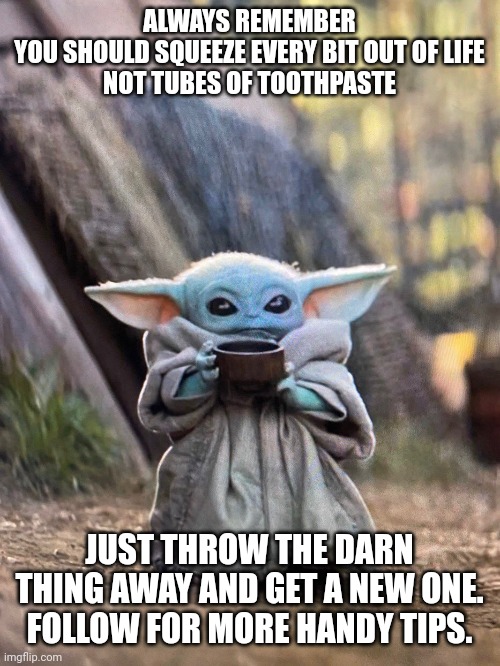 Baby yoda don't waste time with toothpaste | ALWAYS REMEMBER
YOU SHOULD SQUEEZE EVERY BIT OUT OF LIFE
NOT TUBES OF TOOTHPASTE; JUST THROW THE DARN THING AWAY AND GET A NEW ONE. FOLLOW FOR MORE HANDY TIPS. | image tagged in baby yoda tea | made w/ Imgflip meme maker