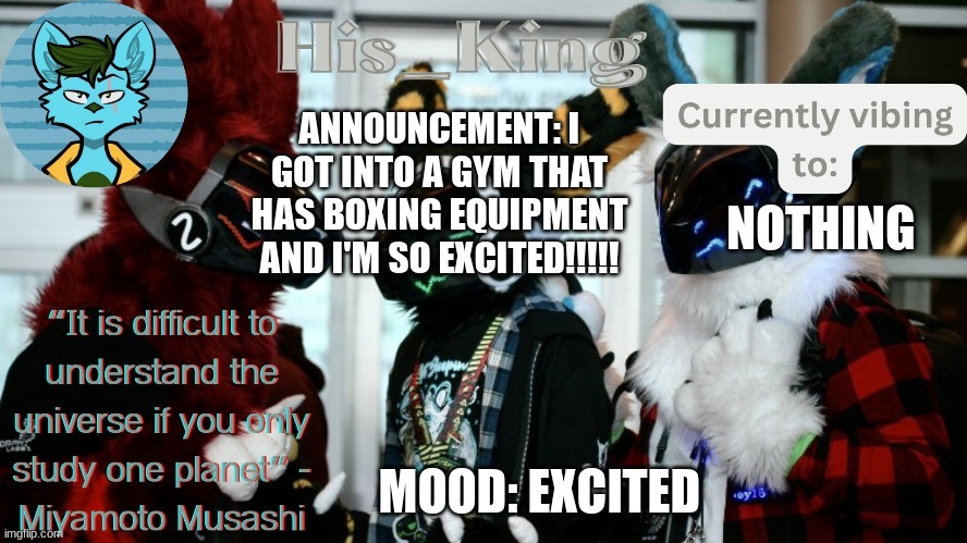 His_Kings template (credit to We_Came_As_Protogens) | ANNOUNCEMENT: I GOT INTO A GYM THAT HAS BOXING EQUIPMENT AND I'M SO EXCITED!!!!! NOTHING; MOOD: EXCITED | image tagged in his_kings template credit to we_came_as_protogens | made w/ Imgflip meme maker