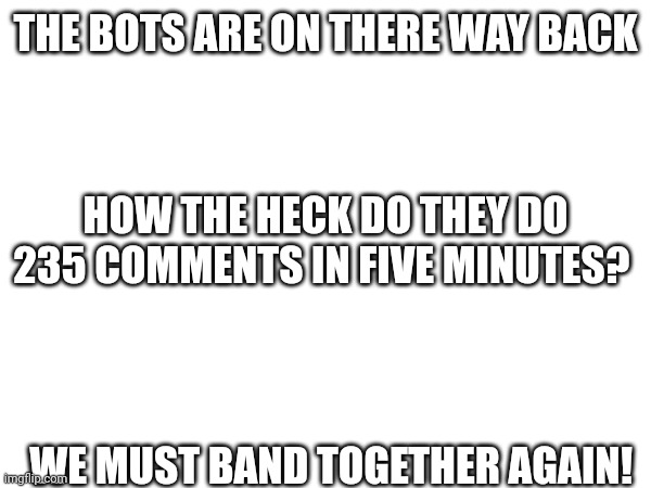 We must band together again | THE BOTS ARE ON THERE WAY BACK; HOW THE HECK DO THEY DO 235 COMMENTS IN FIVE MINUTES? WE MUST BAND TOGETHER AGAIN! | made w/ Imgflip meme maker