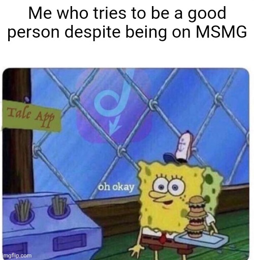 oh okay spongebob | Me who tries to be a good person despite being on MSMG | image tagged in oh okay spongebob | made w/ Imgflip meme maker