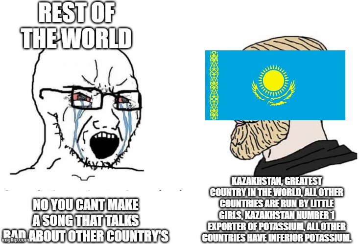 Rest of the world cry boy vs Kazakhstan yes Chad | REST OF THE WORLD; KAZAKHSTAN, GREATEST COUNTRY IN THE WORLD, ALL OTHER COUNTRIES ARE RUN BY LITTLE GIRLS, KAZAKHSTAN NUMBER 1 EXPORTER OF POTASSIUM, ALL OTHER COUNTRIES HAVE INFERIOR POTASSIUM. NO YOU CANT MAKE A SONG THAT TALKS BAD ABOUT OTHER COUNTRY'S | image tagged in soyboy vs yes chad,kazakhstan | made w/ Imgflip meme maker