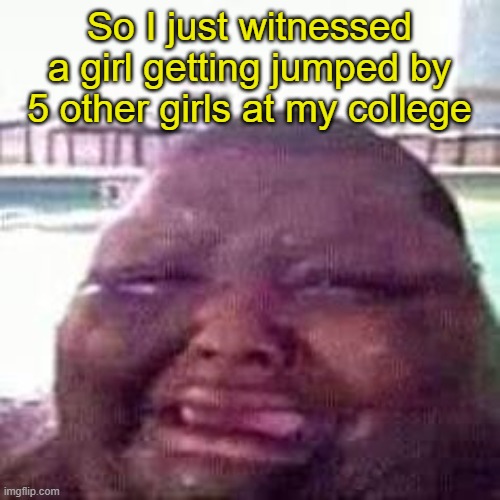 crying | So I just witnessed a girl getting jumped by 5 other girls at my college | image tagged in crying | made w/ Imgflip meme maker