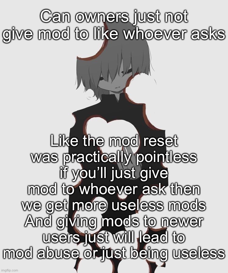 Also a mod should have like at least 50 approvals monthly | Can owners just not give mod to like whoever asks; Like the mod reset was practically pointless if you’ll just give mod to whoever ask then we get more useless mods
And giving mods to newer users just will lead to mod abuse or just being useless | image tagged in avogado6 depression | made w/ Imgflip meme maker