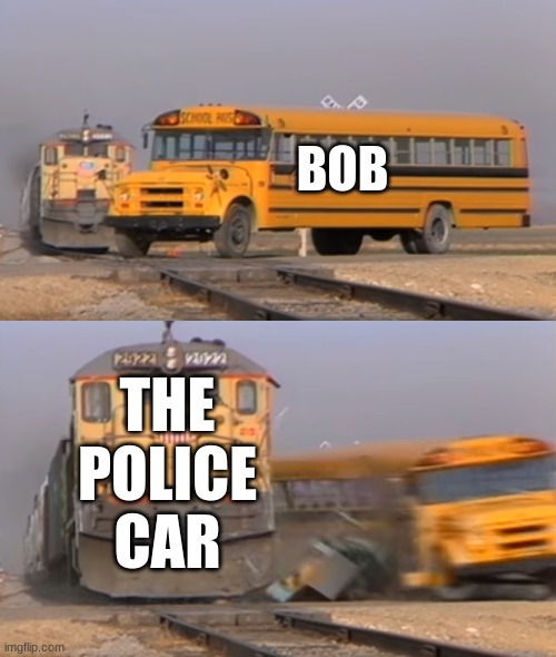 A train hitting a school bus | BOB; THE POLICE CAR | image tagged in a train hitting a school bus | made w/ Imgflip meme maker
