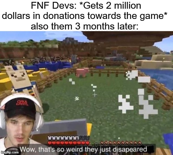 where did they go (go) BAM BAM BAM, where did they go (go) |  FNF Devs: *Gets 2 million dollars in donations towards the game* 
also them 3 months later: | image tagged in wow that's so weird they just disappeared,fnf,memes | made w/ Imgflip meme maker