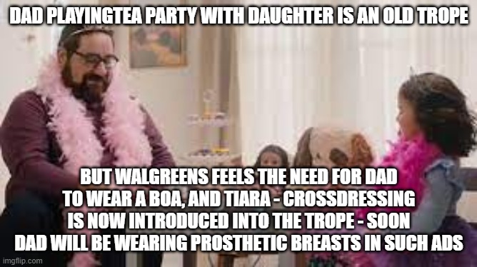 how often do Dads actually do tea parties w/ daughters irl? it's drag queen story hour "lite" | DAD PLAYINGTEA PARTY WITH DAUGHTER IS AN OLD TROPE; BUT WALGREENS FEELS THE NEED FOR DAD TO WEAR A BOA, AND TIARA - CROSSDRESSING IS NOW INTRODUCED INTO THE TROPE - SOON DAD WILL BE WEARING PROSTHETIC BREASTS IN SUCH ADS | image tagged in memes | made w/ Imgflip meme maker