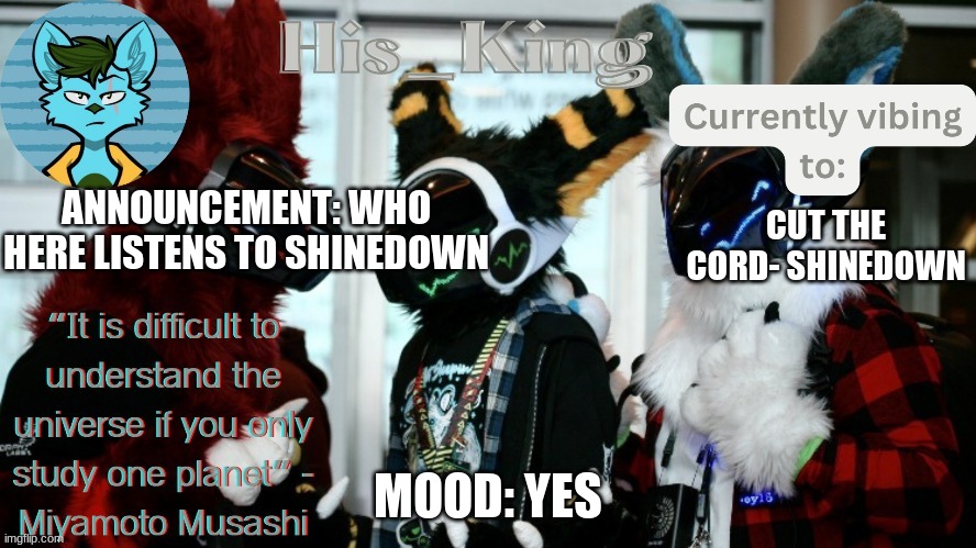 Shinedown is my latest obsession | ANNOUNCEMENT: WHO HERE LISTENS TO SHINEDOWN; CUT THE CORD- SHINEDOWN; MOOD: YES | image tagged in his_kings template credit to we_came_as_protogens | made w/ Imgflip meme maker