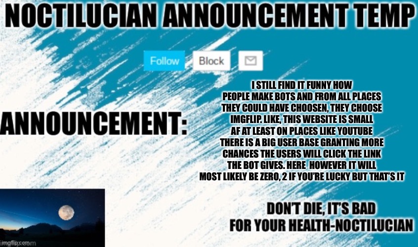 Noct's announcement temp | I STILL FIND IT FUNNY HOW PEOPLE MAKE BOTS AND FROM ALL PLACES THEY COULD HAVE CHOOSEN, THEY CHOOSE IMGFLIP. LIKE, THIS WEBSITE IS SMALL AF AT LEAST ON PLACES LIKE YOUTUBE THERE IS A BIG USER BASE GRANTING MORE CHANCES THE USERS WILL CLICK THE LINK THE BOT GIVES. HERE  HOWEVER IT WILL MOST LIKELY BE ZERO, 2 IF YOU’RE LUCKY BUT THAT’S IT | image tagged in noctilucian announcement temp | made w/ Imgflip meme maker