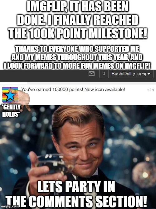 100K milestone Bushidrill party! | IMGFLIP, IT HAS BEEN DONE. I FINALLY REACHED THE 100K POINT MILESTONE! THANKS TO EVERYONE WHO SUPPORTED ME AND MY MEMES THROUGHOUT THIS YEAR, AND I LOOK FORWARD TO MORE FUN MEMES ON IMGFLIP! *GENTLY HOLDS*; LETS PARTY IN THE COMMENTS SECTION! | image tagged in memes,leonardo dicaprio cheers,100k points,imgflip,celebration,partying | made w/ Imgflip meme maker